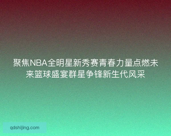 聚焦NBA全明星新秀赛青春力量点燃未来篮球盛宴群星争锋新生代风采